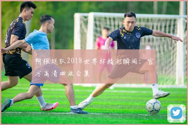阿根廷队2018世界杯精彩瞬间：官方高清回放合集