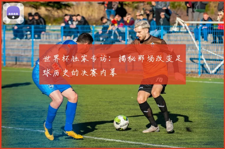 世界杯独家专访：揭秘那场改变足球历史的决赛内幕