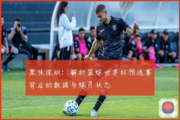 聚焦深圳：解析篮球世界杯预选赛背后的数据与球员状态