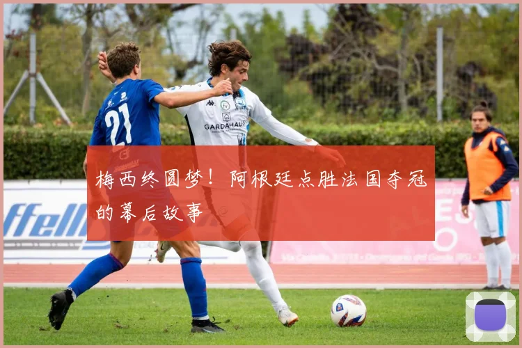 梅西终圆梦！阿根廷点胜法国夺冠的幕后故事