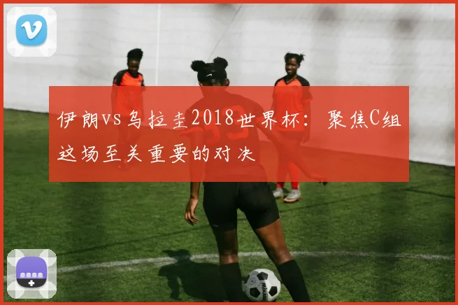伊朗vs乌拉圭2018世界杯：聚焦C组这场至关重要的对决