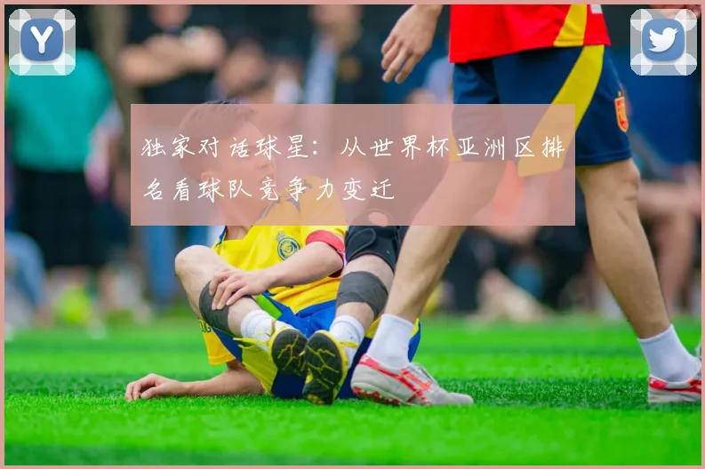 独家对话球星：从世界杯亚洲区排名看球队竞争力变迁