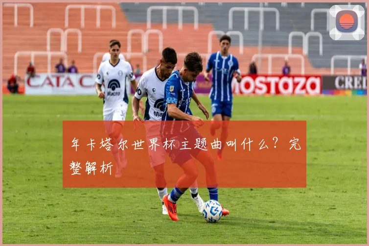 年卡塔尔世界杯主题曲叫什么？完整解析